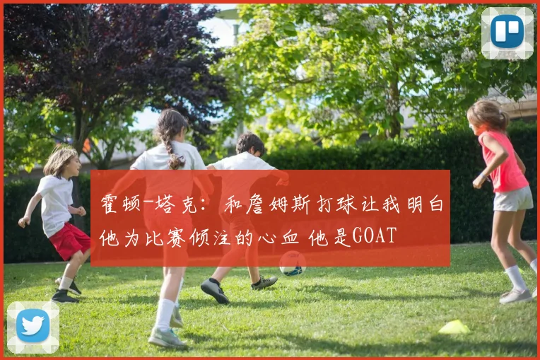 霍顿-塔克：和詹姆斯打球让我明白他为比赛倾注的心血 他是GOAT