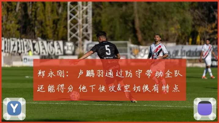 郑永刚：卢鹏羽通过防守带动全队还能得分 他下快攻&空切很有特点