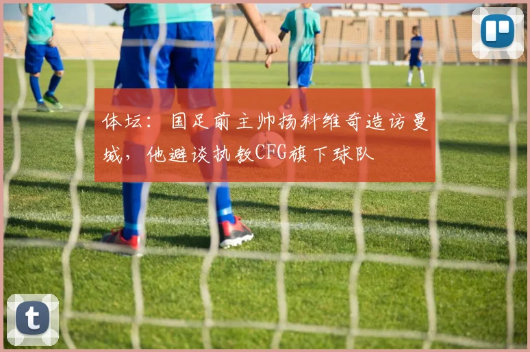 体坛：国足前主帅扬科维奇造访曼城，他避谈执教CFG旗下球队